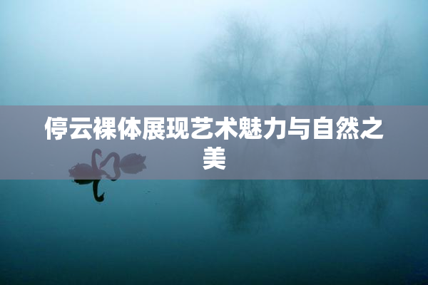 停云裸体展现艺术魅力与自然之美