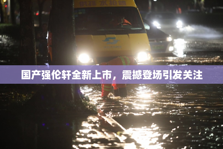 国产强伦轩全新上市，震撼登场引发关注