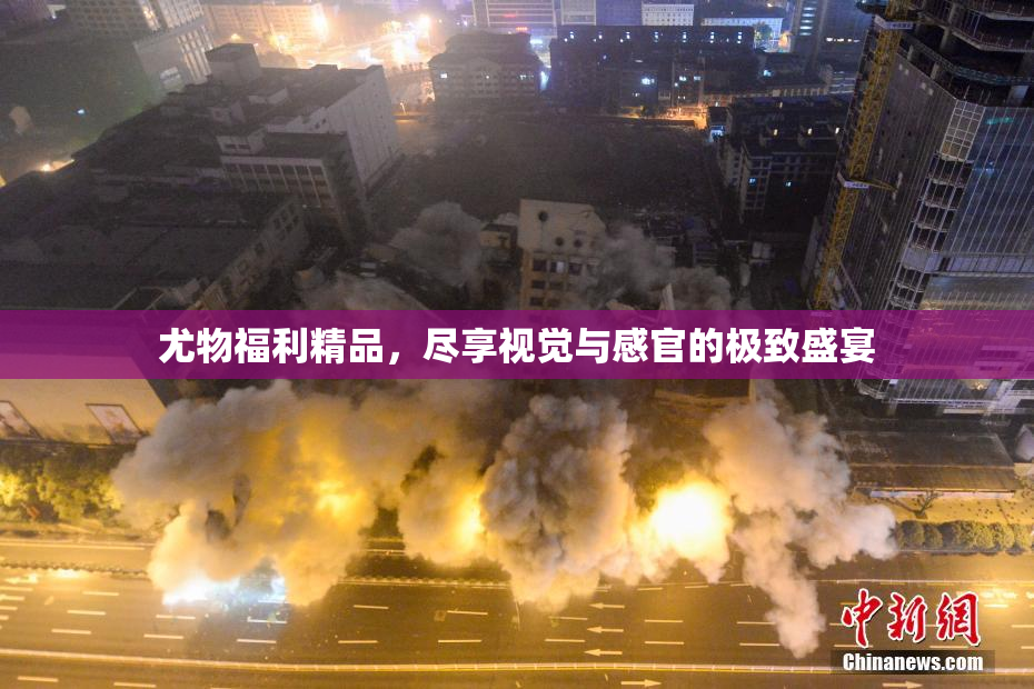 尤物福利精品，尽享视觉与感官的极致盛宴