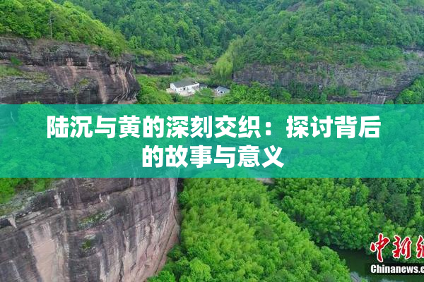 陆沉与黄的深刻交织：探讨背后的故事与意义