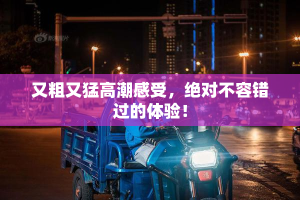 又粗又猛高潮感受，绝对不容错过的体验！