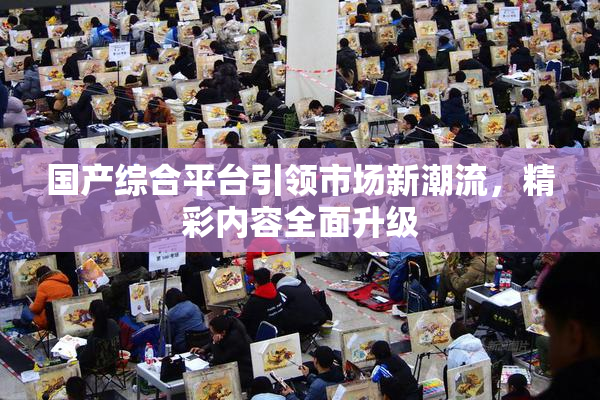 国产综合平台引领市场新潮流，精彩内容全面升级