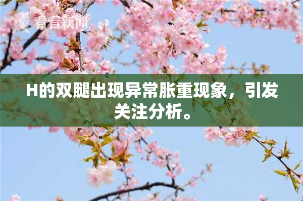 H的双腿出现异常胀重现象，引发关注分析。