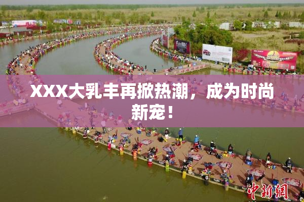 XXX大乳丰再掀热潮，成为时尚新宠！