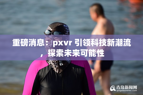 重磅消息：pxvr 引领科技新潮流，探索未来可能性