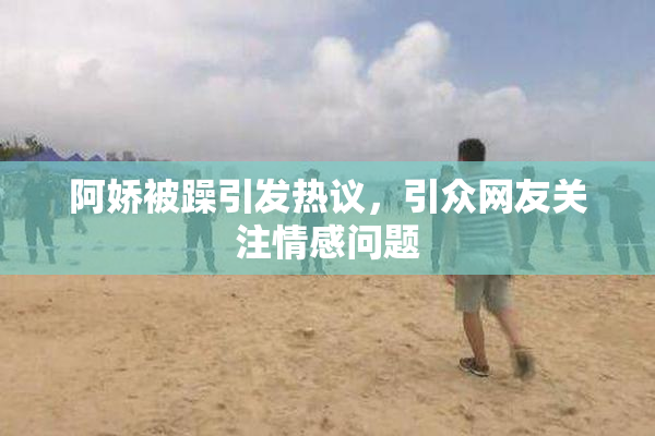 阿娇被躁引发热议，引众网友关注情感问题