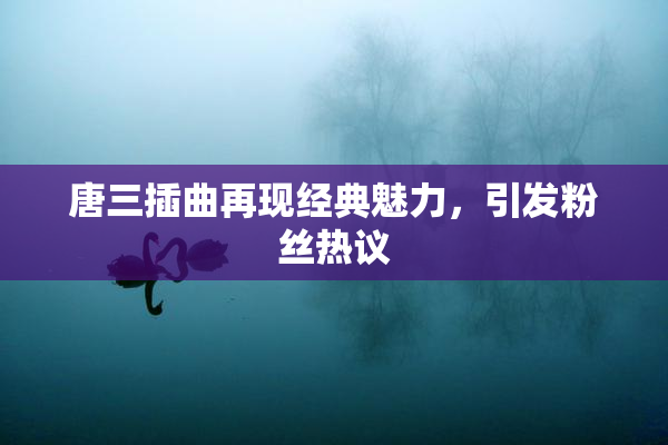 唐三插曲再现经典魅力，引发粉丝热议
