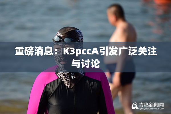 重磅消息：K3pccA引发广泛关注与讨论