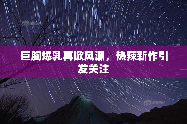 巨胸爆乳再掀风潮，热辣新作引发关注