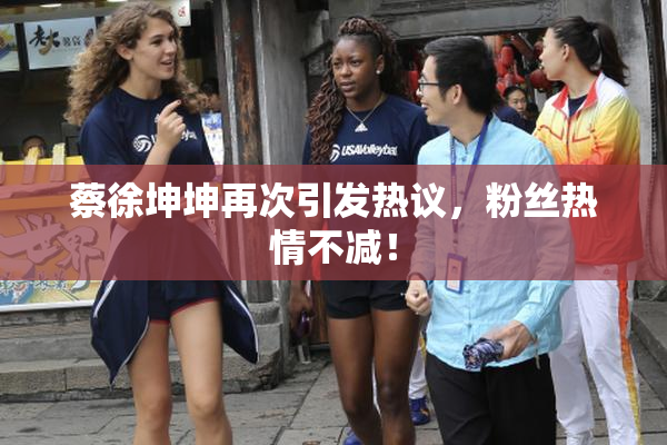 蔡徐坤坤再次引发热议，粉丝热情不减！