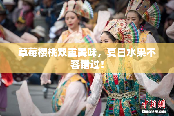 草莓樱桃双重美味，夏日水果不容错过！