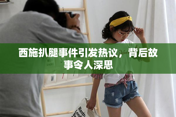 西施扒腿事件引发热议，背后故事令人深思