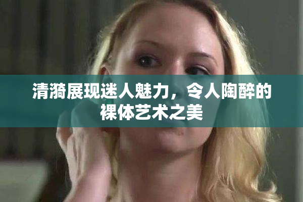 清漪展现迷人魅力，令人陶醉的裸体艺术之美