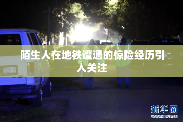 陌生人在地铁遭遇的惊险经历引人关注