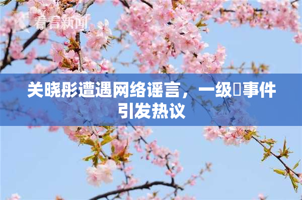 关晓彤遭遇网络谣言，一级婬事件引发热议
