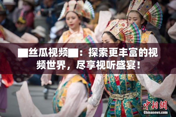 ▇丝瓜视频▇：探索更丰富的视频世界，尽享视听盛宴！