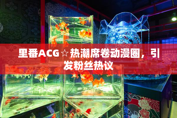 里番ACG☆热潮席卷动漫圈，引发粉丝热议