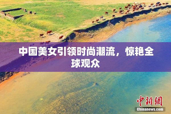 中国美女引领时尚潮流，惊艳全球观众