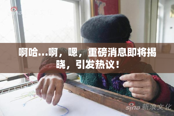 啊哈…啊，嗯，重磅消息即将揭晓，引发热议！
