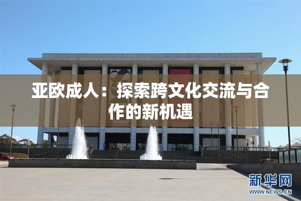 亚欧成人：探索跨文化交流与合作的新机遇