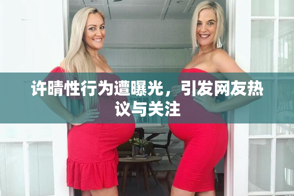 许晴性行为遭曝光，引发网友热议与关注