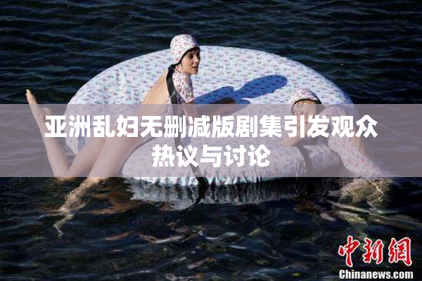 亚洲乱妇无删减版剧集引发观众热议与讨论