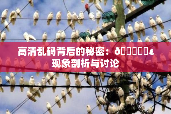 高清乱码背后的秘密：🔞❌‌ε现象剖析与讨论