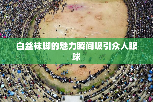 白丝袜脚的魅力瞬间吸引众人眼球