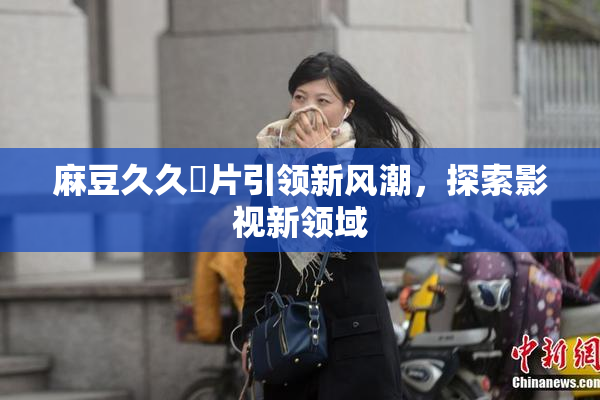 麻豆久久婬片引领新风潮，探索影视新领域