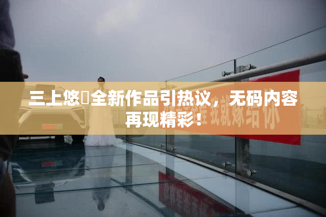 三上悠亜全新作品引热议，无码内容再现精彩！