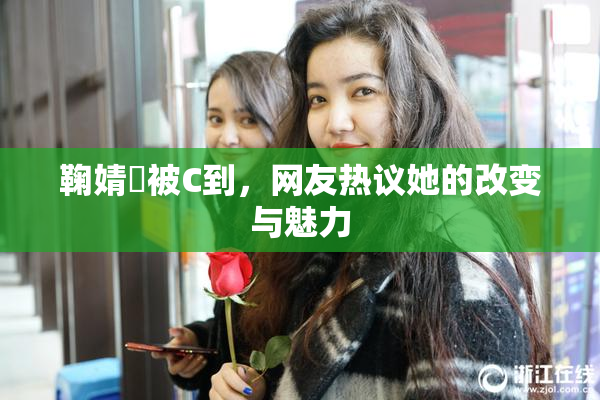 鞠婧祎被C到，网友热议她的改变与魅力