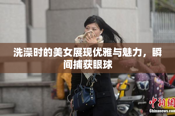 洗澡时的美女展现优雅与魅力，瞬间捕获眼球