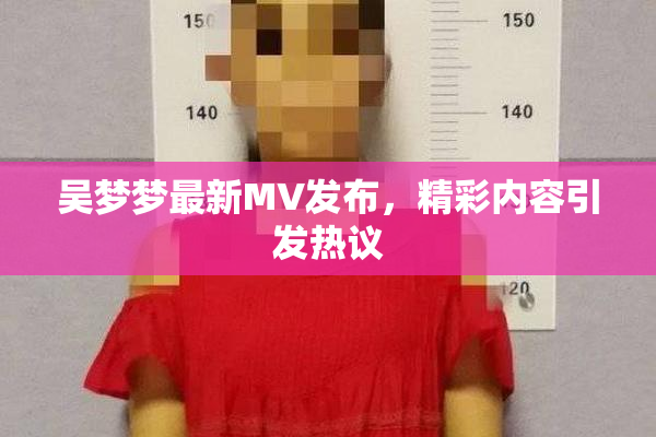 吴梦梦最新MV发布，精彩内容引发热议
