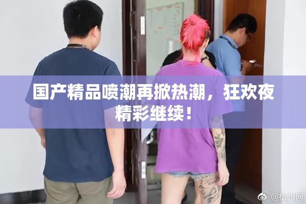 国产精品喷潮再掀热潮，狂欢夜精彩继续！