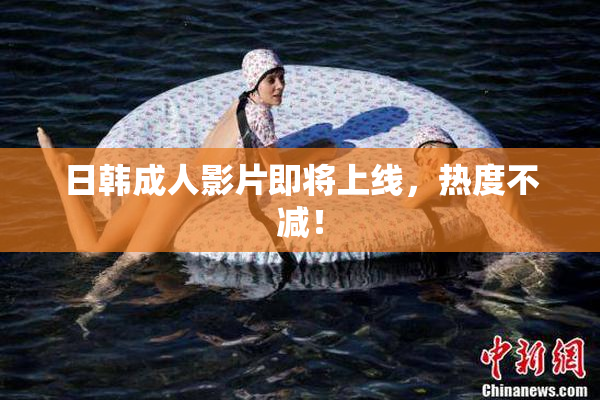 日韩成人影片即将上线，热度不减！
