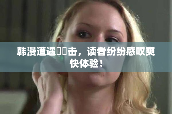 韩漫遭遇❌‌击，读者纷纷感叹爽快体验！