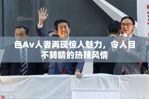 色Av人妻再现惊人魅力，令人目不转睛的热辣风情