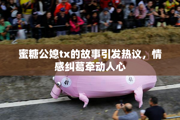 蜜糖公媳tx的故事引发热议，情感纠葛牵动人心