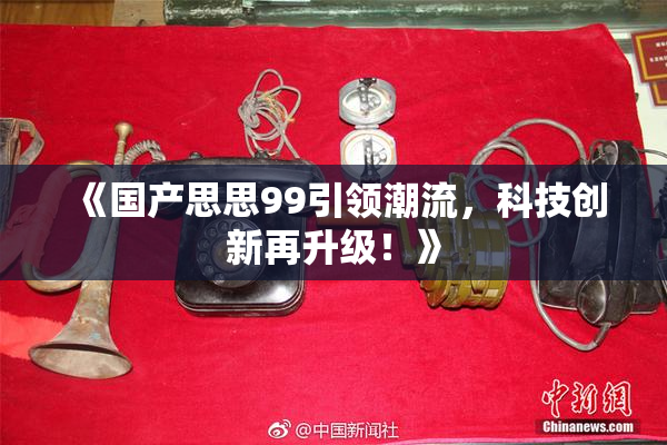 《国产思思99引领潮流，科技创新再升级！》