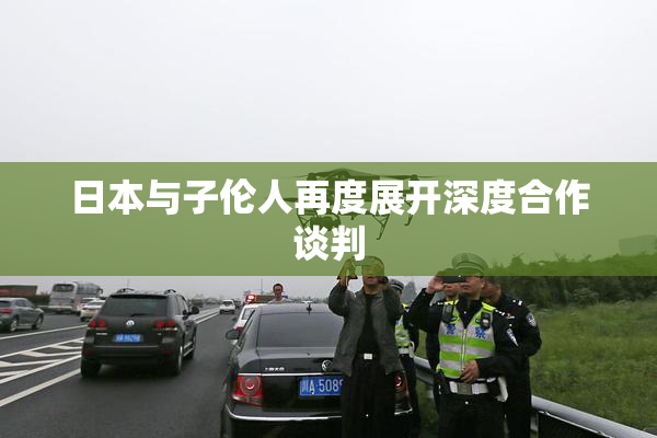 日本与子伦人再度展开深度合作谈判