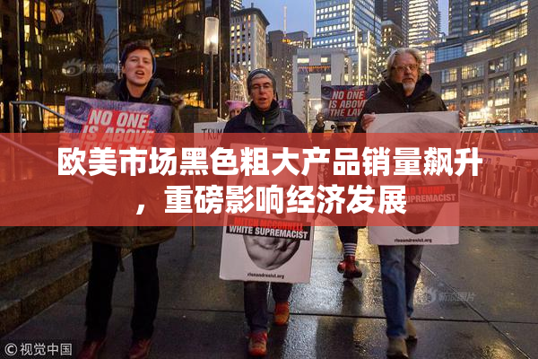 欧美市场黑色粗大产品销量飙升，重磅影响经济发展