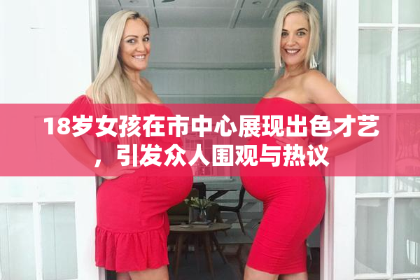 18岁女孩在市中心展现出色才艺，引发众人围观与热议