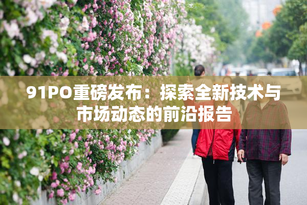 91PO重磅发布：探索全新技术与市场动态的前沿报告