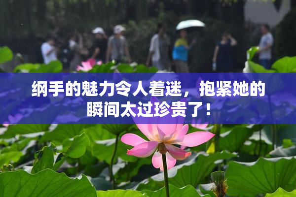 纲手的魅力令人着迷，抱紧她的瞬间太过珍贵了！