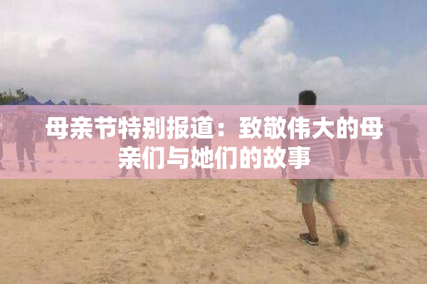 母亲节特别报道：致敬伟大的母亲们与她们的故事