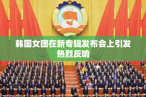 韩国女团在新专辑发布会上引发热烈反响