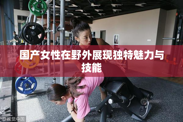 国产女性在野外展现独特魅力与技能