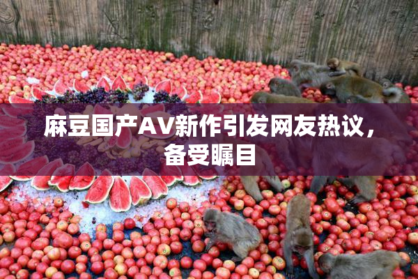 麻豆国产AV新作引发网友热议，备受瞩目