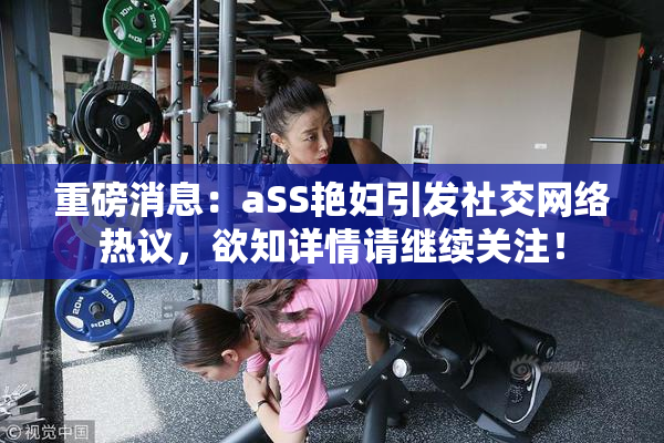 重磅消息：aSS艳妇引发社交网络热议，欲知详情请继续关注！
