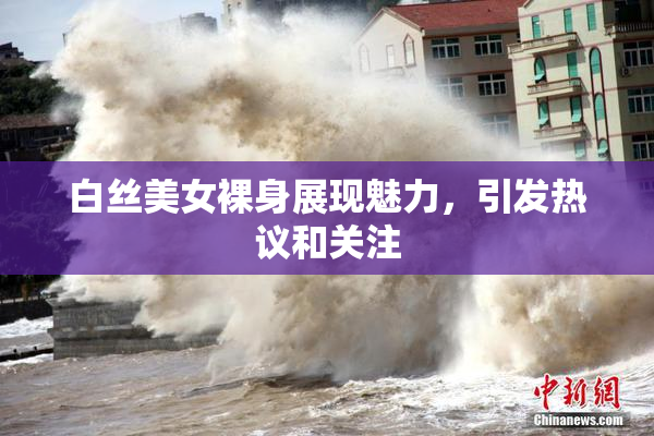 白丝美女裸身展现魅力，引发热议和关注